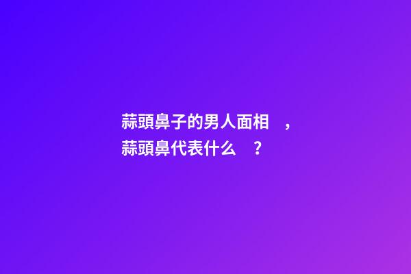 蒜頭鼻子的男人面相，蒜頭鼻代表什么？